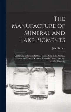The Manufacture of Mineral and Lake Pigments: Containing Directions for the Manufacture of All Artificial Artists' and Painters' Colours, Enamel Colou - Bersch, Josef