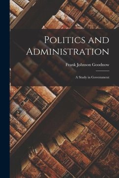 Politics and Administration: A Study in Government - Goodnow, Frank Johnson