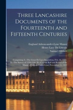 Three Lancashire Documents of the Fourteenth and Fifteenth Centuries: Comprising: I.--The Great De Lacy Inquisition, Feb. 16, 1311. Ii.--The Survey of - De Lincoln, Henry Lacy; Hibbert, Samuel; Ashton-Under-Lyne Manor, England