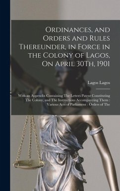 Ordinances, and Orders and Rules Thereunder, in Force in the Colony of Lagos, On April 30Th, 1901: With an Appendix Containing The Letters Patent Cons - Lagos, Lagos