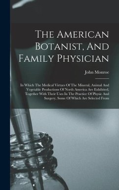 The American Botanist, And Family Physician: In Which The Medical Virtues Of The Mineral, Animal And Vegetable Productions Of North America Are Exhibi - Monroe, John