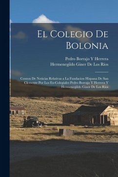 Cover El Colegio De Bolonia: Centon De Noticias Relativas a La Fundacion Hispana De San Clemente Por Los Ex-Colegiales Pedro Borrajo Y Herrera Y He