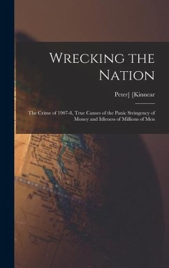 Wrecking the Nation; the Crime of 1907-8, True Causes of the Panic Stringency of Money and Idleness of Millions of Men - Kinnear, Peter