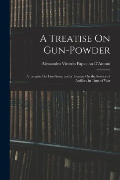 A Treatise On Gun-Powder: A Treatise On Fire-Arms; and a Treatise On the Service of Artillery in Time of War - D'Antoni, Alessandro Vittorio Papacino