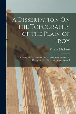 A Dissertation On the Topography of the Plain of Troy: Including an Examination of the Opinions of Demetrius, Chevalier, Dr. Clarke, and Major Rennell - Maclaren, Charles