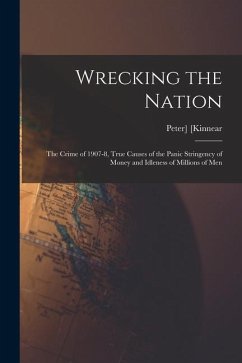 Wrecking the Nation; the Crime of 1907-8, True Causes of the Panic Stringency of Money and Idleness of Millions of Men - Kinnear, Peter