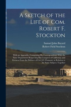 A Sketch of the Life of Com. Robert F. Stockton: With an Appendix, Comprising His Correspondence With the Navy Department Respecting His Conquest of C - Stockton, Robert Field; Bayard, Samuel John