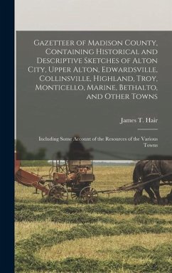 Gazetteer of Madison County, Containing Historical and Descriptive Sketches of Alton City, Upper Alton, Edwardsville, Collinsville, Highland, Troy, Mo - Hair, James T.