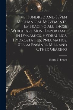 Five Hundred and Seven Mechanical Movements, Embracing All Those Which Are Most Important in Dynamics, Hydraulics, Hydrostatics, Pneumatics, Steam Engines. Mill and Other Gearing - Brown, Henry T