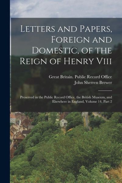 Letters and Papers, Foreign and Domestic, of the Reign of Henry Viii: Preserved in the Public Record Office, the British Museum, and Elsewhere in Engl Letters and Papers, Foreign and Domestic, of the Reign of Henry Viii: Preserved in the Public Record Office, the British Museum, and Elsewhere in Engl