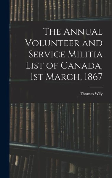 The Annual Volunteer and Service Militia List of Canada, 1st March, 1867 The Annual Volunteer and Service Militia List of Canada, 1st March, 1867