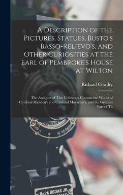 A Description of the Pictures, Statues, Busto's Basso-Relievo's, and Other Curiosities at the Earl of Pembroke's House at Wilton: The Antiques of This - Cowdry, Richard