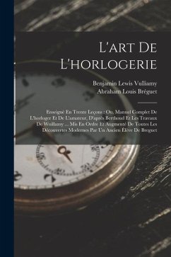 L'art De L'horlogerie: Enseigné En Trente Leçons: Ou, Manuel Complet De L'horloger Et De L'amateur, D'après Berthoud Et Les Travaux De Wuilla - Vulliamy, Benjamin Lewis; Bréguet, Abraham Louis