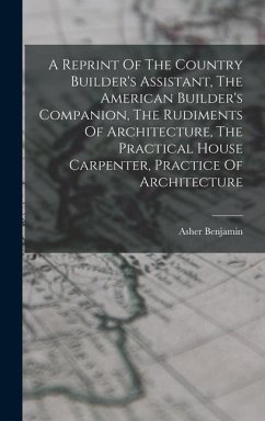 A Reprint Of The Country Builder's Assistant, The American Builder's Companion, The Rudiments Of Architecture, The Practical House Carpenter, Practice - Benjamin, Asher