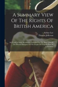 A Summary View Of The Rights Of British America: Set Forth In Some Resolutions Intended For The Inspection Of The Present Delegates Of The People Of V - Jefferson, Thomas; Lee, Arthur
