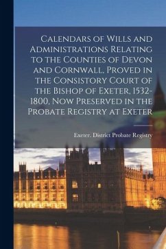 Calendars of Wills and Administrations Relating to the Counties of Devon and Cornwall, Proved in the Consistory Court of the Bishop of Exeter, 1532-18
