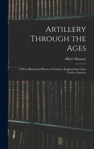 Artillery Through the Ages: A Short Illustrated History of Cannon, Emphasizing Types Used in America Artillery Through the Ages: A Short Illustrated History of Cannon, Emphasizing Types Used in America