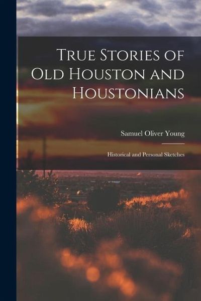 True Stories of old Houston and Houstonians; Historical and Personal Sketches True Stories of old Houston and Houstonians; Historical and Personal Sketches