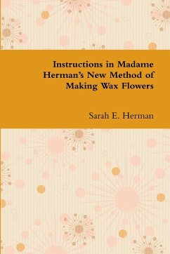 Instructions in Madame Herman's New Method of Making Wax Flowers - Herman, Sarah E.