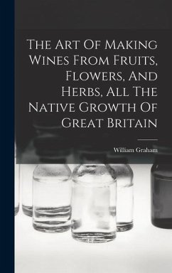 The Art Of Making Wines From Fruits, Flowers, And Herbs, All The Native Growth Of Great Britain - Graham, William