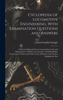 Cyclopedia of Locomotive Engineering, With Examination Questions and Answers: A Practical Manual On the Construction, Care and Management of Modern Lo - Swingle, Calvin Franklin