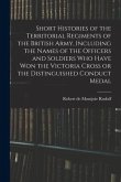 Short Histories of the Territorial Regiments of the British Army, Including the Names of the Officers and Soldiers who Have won the Victoria Cross or