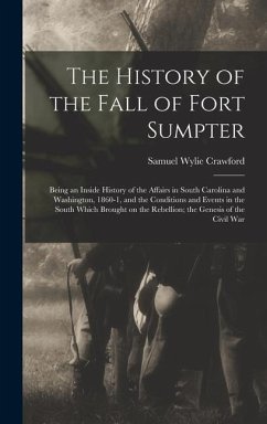 The History of the Fall of Fort Sumpter; Being an Inside History of the Affairs in South Carolina and Washington, 1860-1, and the Conditions and Event - Crawford, Samuel Wylie