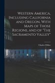Western America, Including California and Oregon, With Maps of Those Regions, and of &quote;The Sacramento Valley&quote;