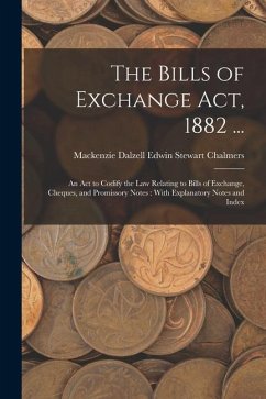 The Bills of Exchange Act, 1882 ...: An Act to Codify the Law Relating to Bills of Exchange, Cheques, and Promissory Notes: With Explanatory Notes and - Chalmers, MacKenzie Dalzell Edwin Ste