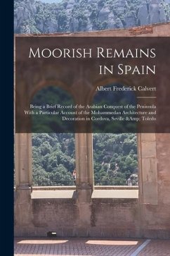 Moorish Remains in Spain; Being a Brief Record of the Arabian Conquest of the Peninsula With a Particular Account of the Mohammedan Architecture and D - Calvert, Albert Frederick