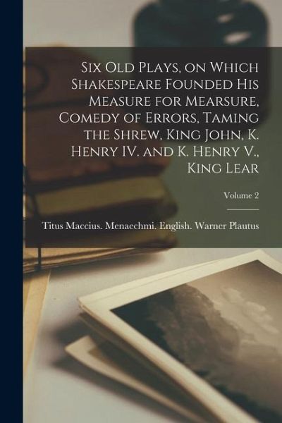 Six old Plays, on Which Shakespeare Founded his Measure for Mearsure, Comedy of Errors, Taming the Shrew, King John, K. Henry IV. and K. Henry V., Kin Six old Plays, on Which Shakespeare Founded his Measure for Mearsure, Comedy of Errors, Taming the Shrew, King John, K. Henry IV. and K. Henry V., Kin