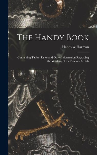 The Handy Book; Containing Tables, Rules and Other Information Regarding the Working of the Precious Metals The Handy Book; Containing Tables, Rules and Other Information Regarding the Working of the Precious Metals