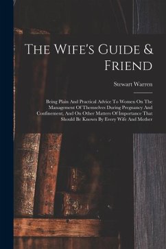 The Wife's Guide & Friend: Being Plain And Practical Advice To Women On The Management Of Themselves During Pregnancy And Confinement, And On Oth - Warren, Stewart