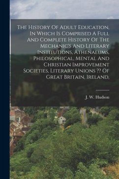 The History Of Adult Education, In Which Is Comprised A Full And Complete History Of The Mechanic's And Literary Institutions, Athenaeums, Philosophic - Hudson, J. W.