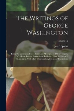 The Writings of George Washington: Being His Correspondence, Addresses, Messages, and Other Papers, Official and Private, Selected and Published From - Sparks, Jared