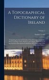 A Topographical Dictionary of Ireland: Comprising the Several Counties; Cities; Boroughs; Corporate, Market and Post Towns; Parishes; and Villages, Wi