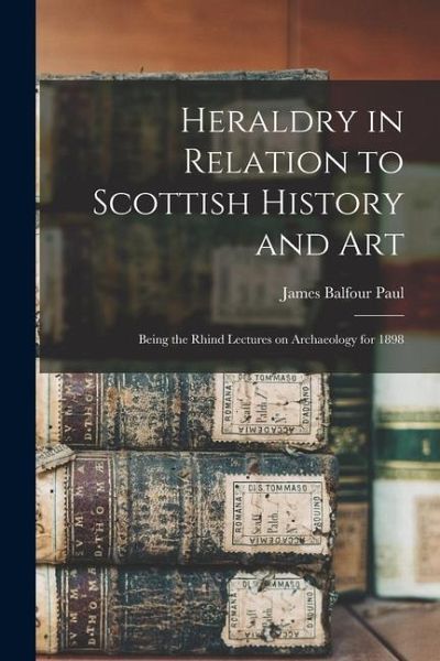 Heraldry in Relation to Scottish History and art; Being the Rhind Lectures on Archaeology for 1898 Heraldry in Relation to Scottish History and art; Being the Rhind Lectures on Archaeology for 1898