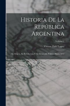 Historia De La República Argentina: Su Origen, Su Revolucion, Y Su Desarrollo Político Hasta 1852; Volume 2 - Lopez, Vicente Fidel Historia De La República Argentina: Su Origen, Su Revolucion, Y Su Desarrollo Político Hasta 1852; Volume 2 - Lopez, Vicente Fidel