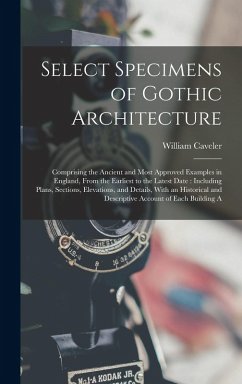 Select Specimens of Gothic Architecture: Comprising the Ancient and Most Approved Examples in England, From the Earliest to the Latest Date: Including - Caveler, William