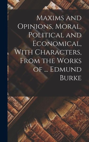 Maxims and Opinions, Moral, Political and Economical, With Characters, From the Works of ... Edmund Burke Maxims and Opinions, Moral, Political and Economical, With Characters, From the Works of ... Edmund Burke