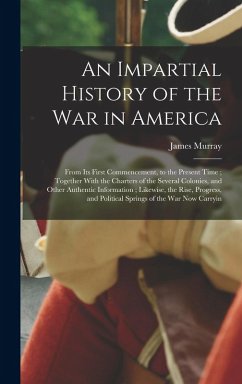 An Impartial History of the war in America; From its First Commencement, to the Present Time; Together With the Charters of the Several Colonies, and - Murray, James