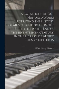 A Catalogue of one Hundred Works Illustrating the History of Music Printing From the Fifteenth to the end of the Seventeenth Century, in the Library o - Littleton, Alfred Henry