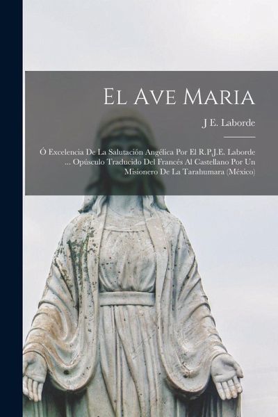 El Ave Maria; Ó Excelencia De La Salutación Angélica Por El R.P.J.E. Laborde ... Opúsculo Traducido Del Francés Al Castellano Por Un Misionero De La Tarahumara (México) El Ave Maria; Ó Excelencia De La Salutación Angélica Por El R.P.J.E. Laborde ... Opúsculo Traducido Del Francés Al Castellano Por Un Misionero De La Tarahumara (México)