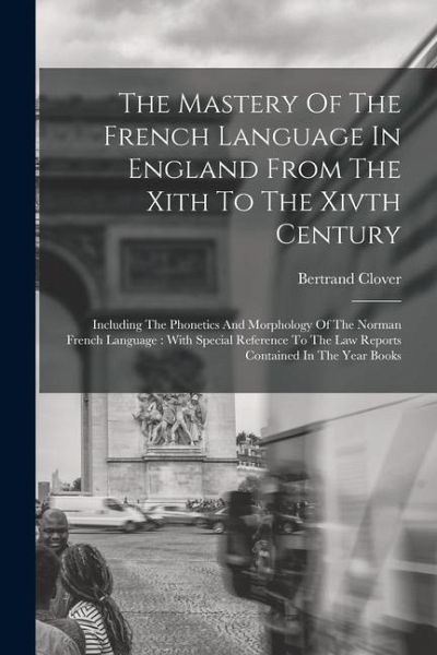 The Mastery Of The French Language In England From The Xith To The Xivth Century: Including The Phonetics And Morphology Of The Norman French Language The Mastery Of The French Language In England From The Xith To The Xivth Century: Including The Phonetics And Morphology Of The Norman French Language