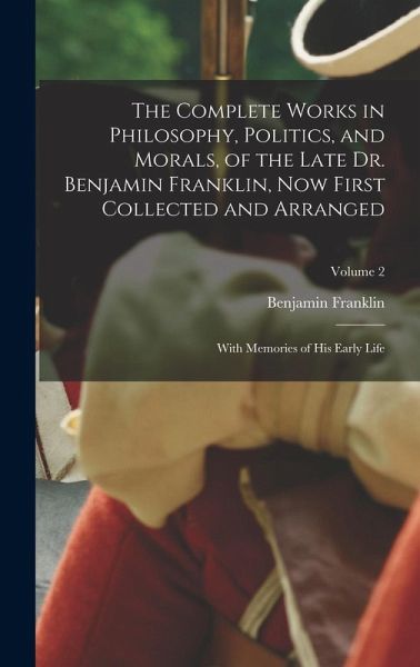 The Complete Works in Philosophy, Politics, and Morals, of the Late Dr. Benjamin Franklin, Now First Collected and Arranged The Complete Works in Philosophy, Politics, and Morals, of the Late Dr. Benjamin Franklin, Now First Collected and Arranged