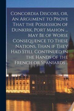 Concordia Discors, or, An Argument to Prove That the Possession of Dunkirk, Port Mahon ... may be of Worse Consequence to These Nations, Than if They - Anonymous