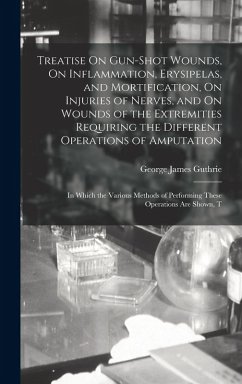 Treatise On Gun-Shot Wounds, On Inflammation, Erysipelas, and Mortification, On Injuries of Nerves, and On Wounds of the Extremities Requiring the Different Operations of Amputation - Guthrie, George James