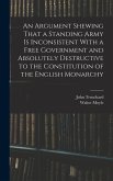 An Argument Shewing That a Standing Army is Inconsistent With a Free Government and Absolutely Destructive to the Constitution of the English Monarchy