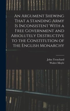 An Argument Shewing That a Standing Army is Inconsistent With a Free Government and Absolutely Destructive to the Constitution of the English Monarchy - Moyle, Walter; Trenchard, John