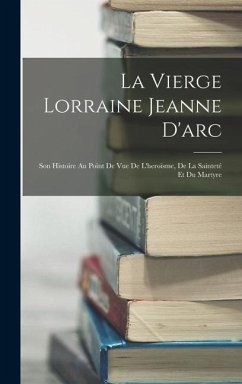 La Vierge Lorraine Jeanne D'arc: Son Histoire Au Point De Vue De L'heroïsme, De La Sainteté Et Du Martyre - Anonymous